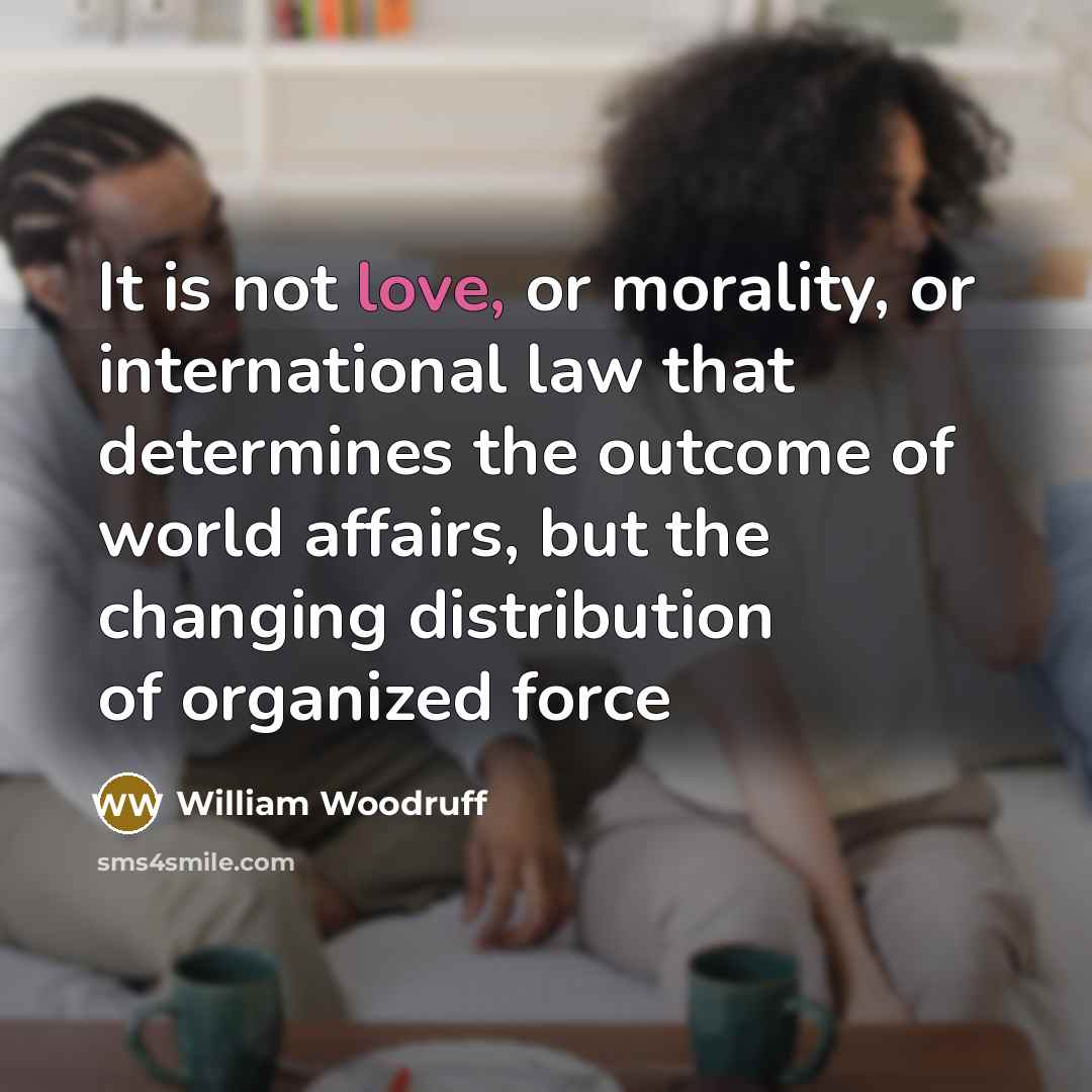 “It is not love, or morality, or international law that determines the outcome of world affairs, but the changing distribution of organized force” quote by William Woodruff