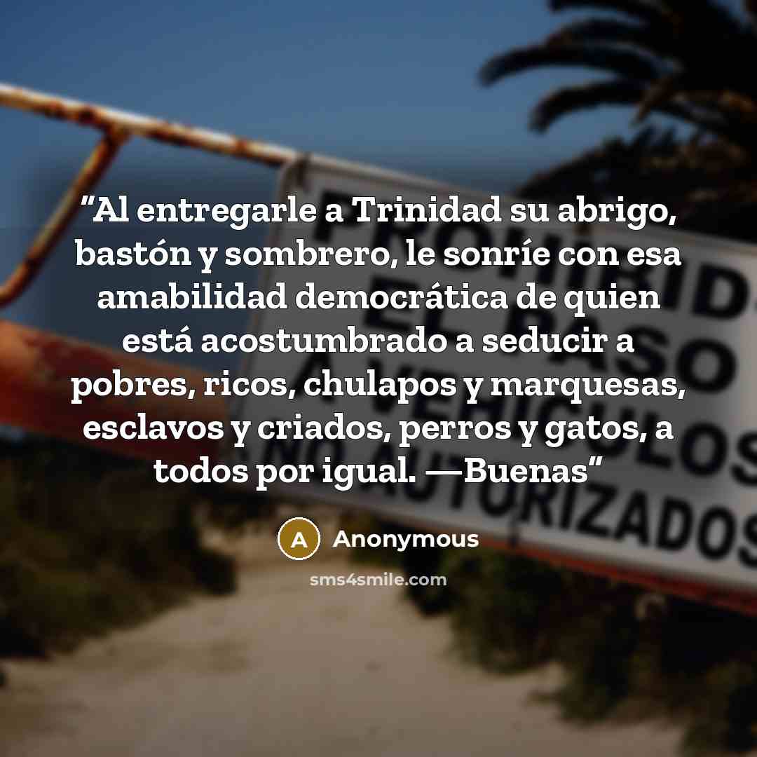 “Al entregarle a Trinidad su abrigo, bastón y sombrero, le sonríe con esa amabilidad democrática de quien está acostumbrado a seducir a pobres, ricos, chulapos y marquesas, esclavos y criados, perros y gatos, a todos por igual. —Buenas” quote by Anonymous