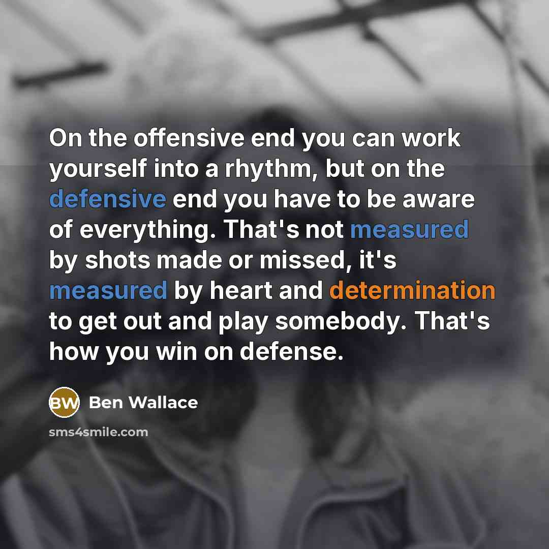 “On the offensive end you can work yourself into a rhythm, but on the defensive end you have to be aware of everything. That's not measured by shots made or missed, it's measured by heart and determination to get out and play somebody. That's how you win on defense.” quote by Ben Wallace