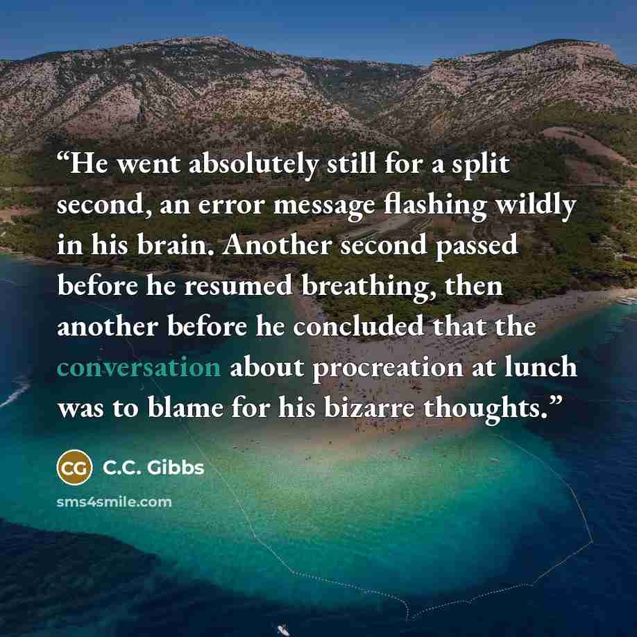 “He went absolutely still for a split second, an error message flashing wildly in his brain. Another second passed before he resumed breathing, then another before he concluded that the conversation about procreation at lunch was to blame for his bizarre thoughts.” quote by C.C. Gibbs