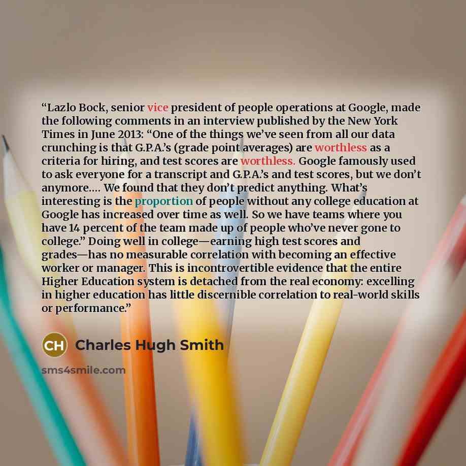 “Lazlo Bock, senior vice president of people operations at Google, made the following comments in an interview published by the New York Times in June 2013: “One of the things we’ve seen from all our data crunching is that G.P.A.’s (grade point averages) are worthless as a criteria for hiring, and…” quote by Charles Hugh Smith