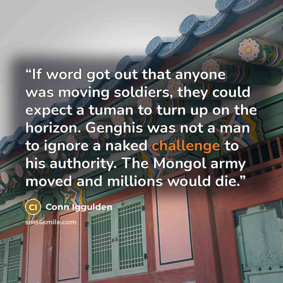“If word got out that anyone was moving soldiers, they could expect a tuman to turn up on the horizon. Genghis was not a man to ignore a naked challenge to his authority. The Mongol army moved and millions would die.” quote by Conn Iggulden