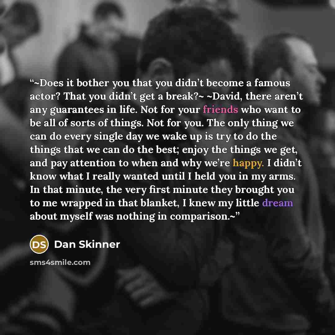 “~Does it bother you that you didn’t become a famous actor? That you didn’t get a break?~ ~David, there aren’t any guarantees in life. Not for your friends who want to be all of sorts of things. Not for you. The only thing we can do every single day we wake up is try to do the things that we can do…” quote by Dan Skinner