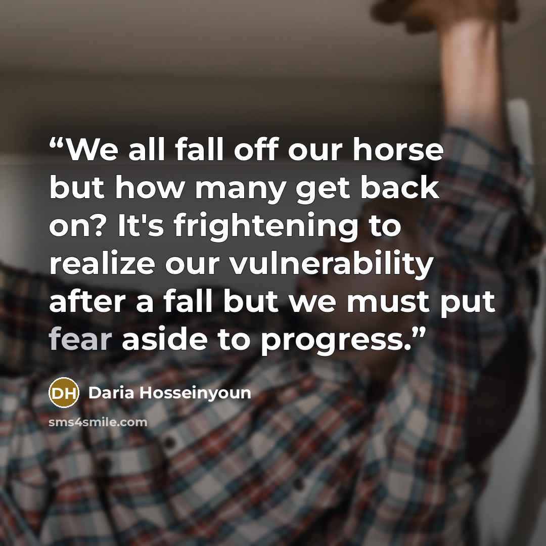“We all fall off our horse but how many get back on? It's frightening to realize our vulnerability after a fall but we must put fear aside to progress.” quote by Daria Hosseinyoun