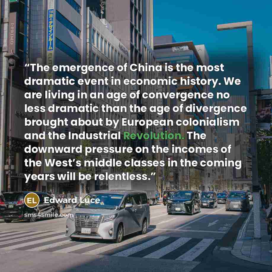 “The emergence of China is the most dramatic event in economic history. We are living in an age of convergence no less dramatic than the age of divergence brought about by European colonialism and the Industrial Revolution. The downward pressure on the incomes of the West’s middle classes in the…” quote by Edward Luce