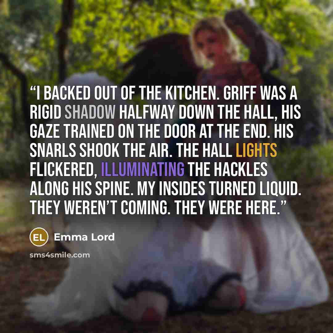 “I backed out of the kitchen. Griff was a rigid shadow halfway down the hall, his gaze trained on the door at the end. His snarls shook the air. The hall lights flickered, illuminating the hackles along his spine. My insides turned liquid. They weren’t coming. They were here.” quote by Emma Lord