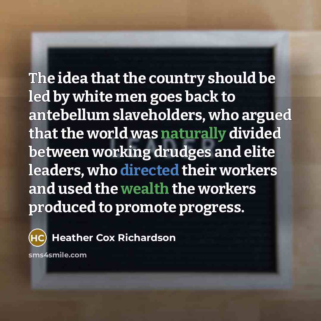 “The idea that the country should be led by white men goes back to antebellum slaveholders, who argued that the world was naturally divided between working drudges and elite leaders, who directed their workers and used the wealth the workers produced to promote progress.” quote by Heather Cox Richardson