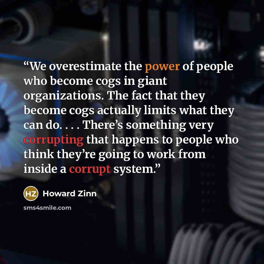 “We overestimate the power of people who become cogs in giant organizations. The fact that they become cogs actually limits what they can do. . . . There’s something very corrupting that happens to people who think they’re going to work from inside a corrupt system.” quote by Howard Zinn
