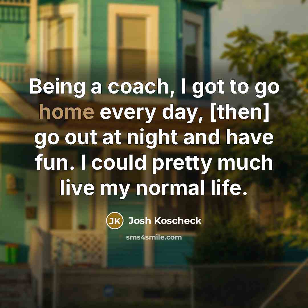 “Being a coach, I got to go home every day,…” quote by Josh Koscheck