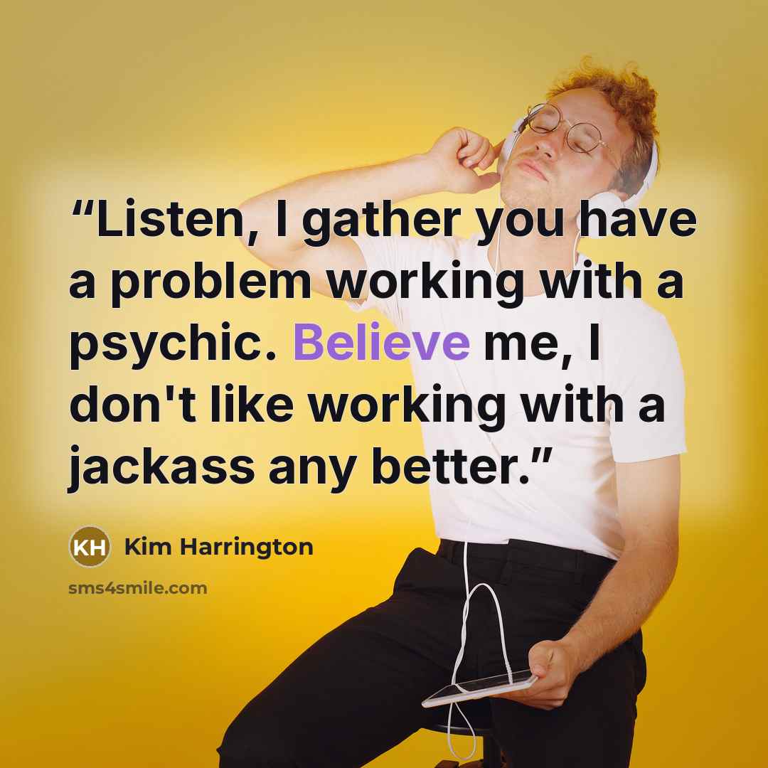“Listen, I gather you have a problem working with a psychic. Believe me, I don't like working with a jackass any better.” quote by Kim Harrington