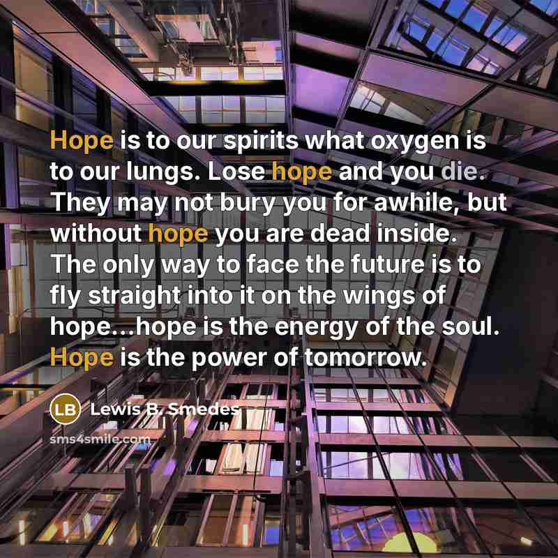 “Hope is to our spirits what oxygen is to our lungs. Lose hope and you die. They may not bury you for awhile, but without hope you are dead inside. The only way to face the future is to fly straight into it on the wings of hope…hope is the energy of the soul. Hope is the power of tomorrow.” quote by Lewis B. Smedes