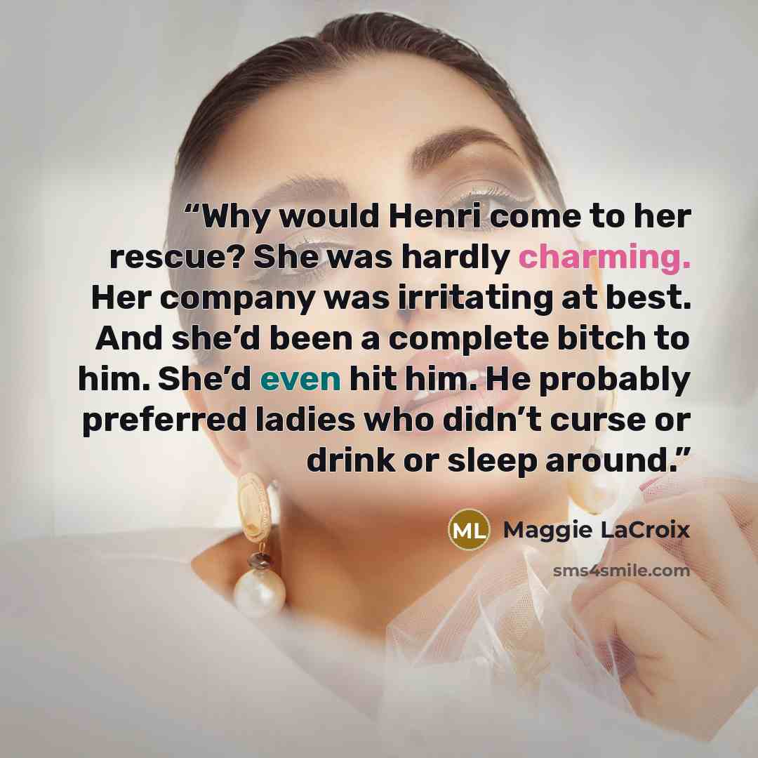 “Why would Henri come to her rescue? She was hardly charming. Her company was irritating at best. And she’d been a complete bitch to him. She’d even hit him. He probably preferred ladies who didn’t curse or drink or sleep around.” quote by Maggie LaCroix