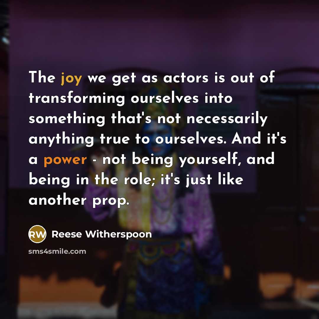 “The joy we get as actors is out of transforming ourselves into something that's not necessarily anything true to ourselves. And it's a power - not being yourself, and being in the role; it's just like another prop.” quote by Reese Witherspoon