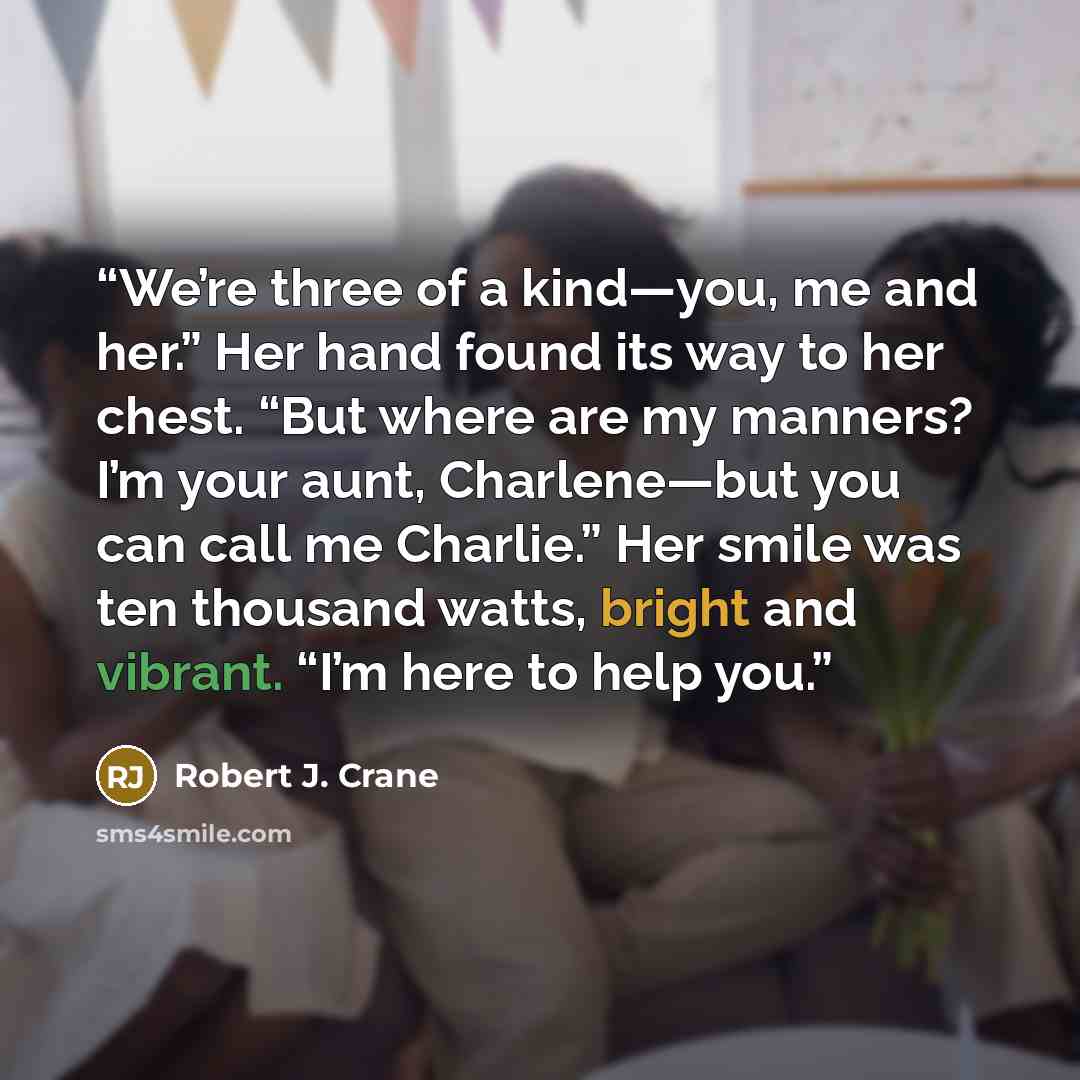 “We’re three of a kind—you, me and her.” Her hand found its way to her chest. “But where are my manners? I’m your aunt, Charlene—but you can call me Charlie.” Her smile was ten thousand watts, bright and vibrant. “I’m here to help you.” quote by Robert J. Crane