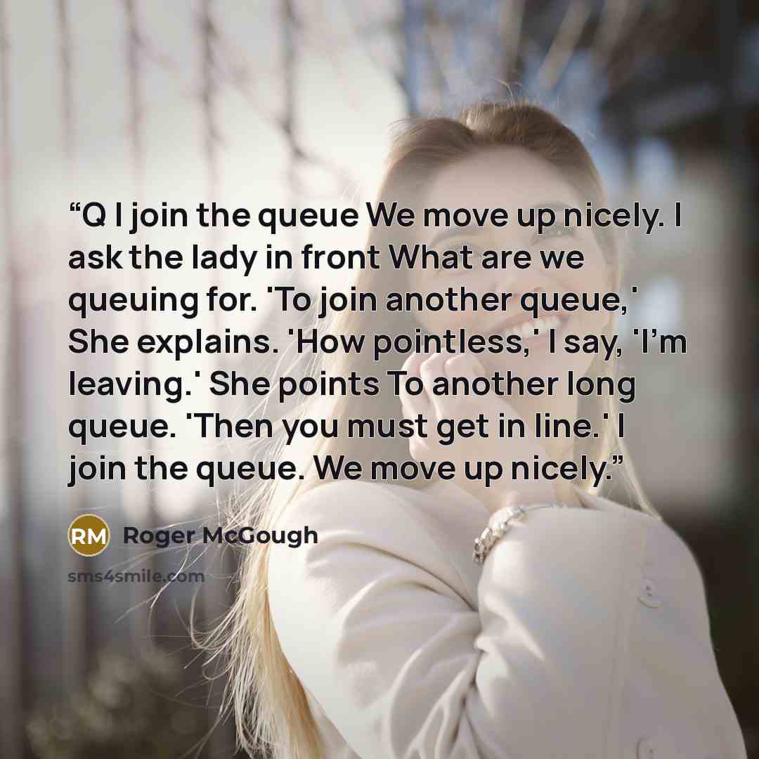 “Q I join the queue We move up nicely. I ask the lady in front What are we queuing for. 'To join another queue,' She explains. 'How pointless,' I say, 'I'm leaving.' She points To another long queue. 'Then you must get in line.' I join the queue. We move up nicely.” quote by Roger McGough