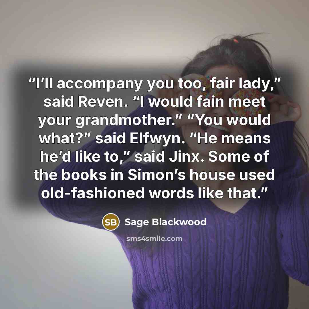 “I’ll accompany you too, fair lady,” said Reven. “I would fain meet your grandmother.” “You would what?” said Elfwyn. “He means he’d like to,” said Jinx. Some of the books in Simon’s house used old-fashioned words like that.” quote by Sage Blackwood