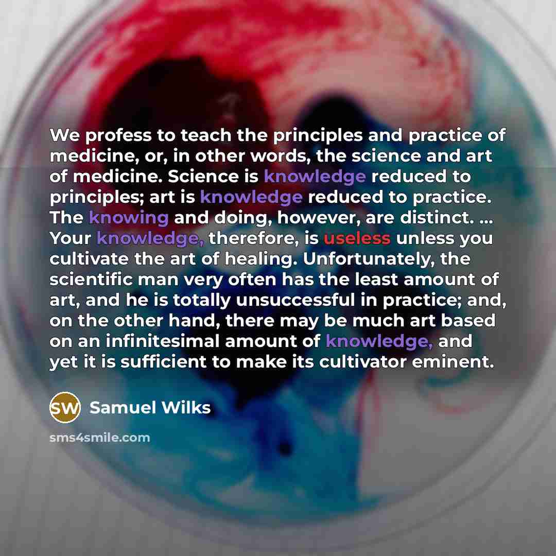 “We profess to teach the principles and practice of medicine, or, in other words, the science and art of medicine. Science is knowledge reduced to principles; art is knowledge reduced to practice. The knowing and doing, however, are distinct. ... Your knowledge, therefore, is useless unless you…” quote by Samuel Wilks