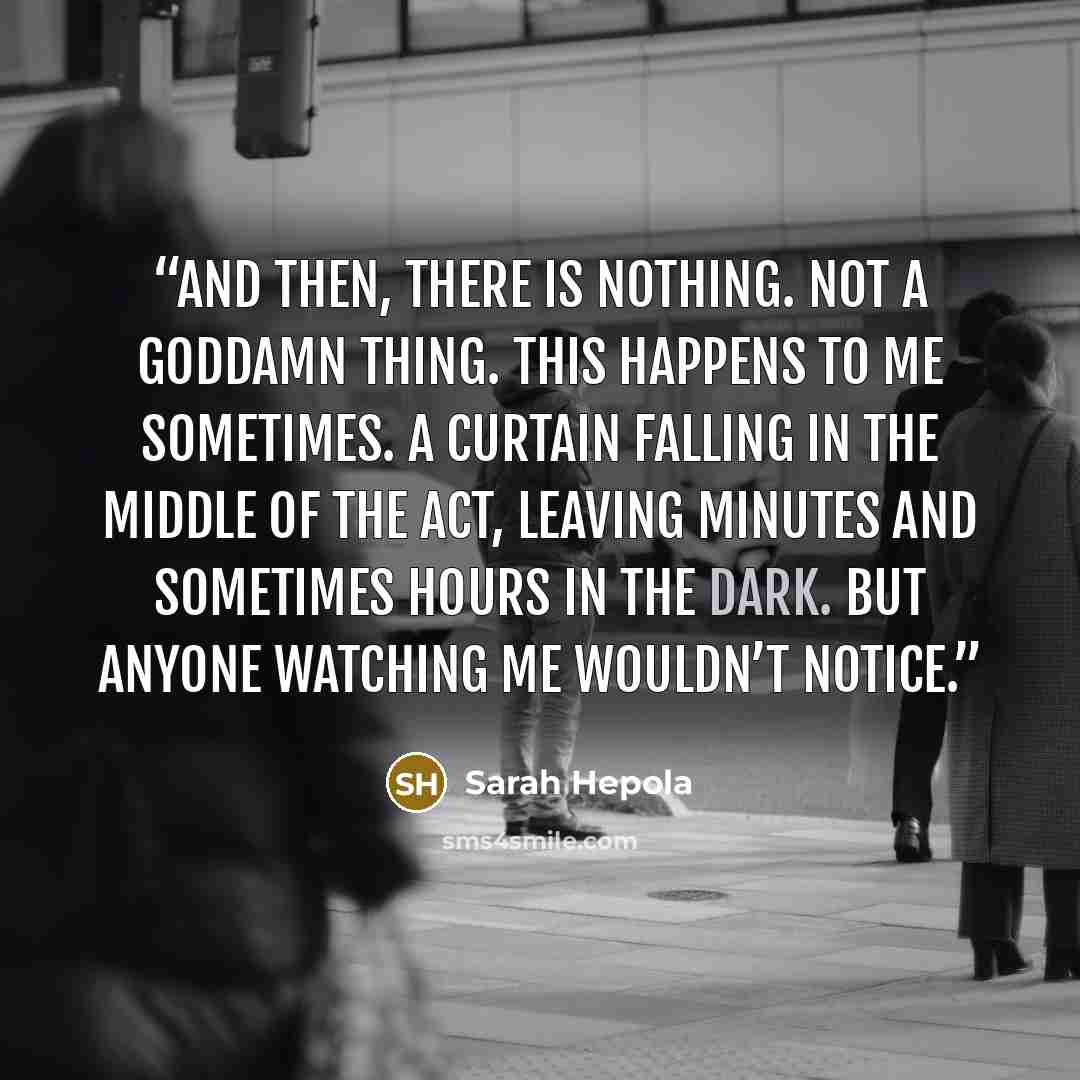 “And then, there is nothing. Not a goddamn thing. This happens to me sometimes. A curtain falling in the middle of the act, leaving minutes and sometimes hours in the dark. But anyone watching me wouldn’t notice.” quote by Sarah Hepola