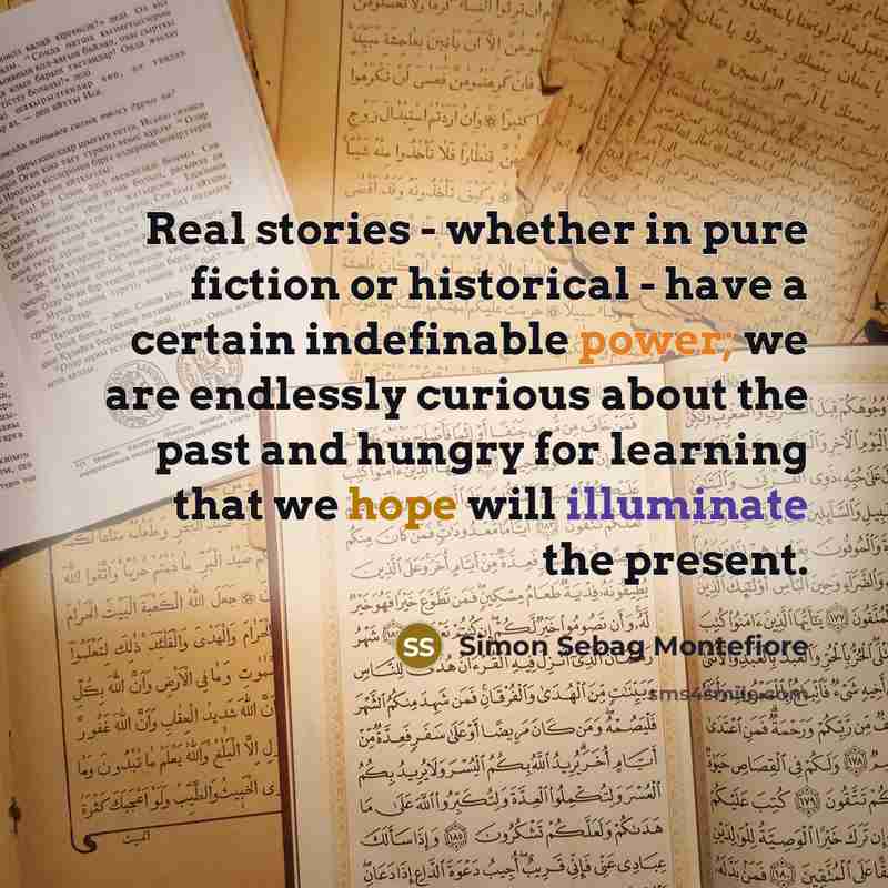 “Real stories - whether in pure fiction or historical - have a certain indefinable power; we are endlessly curious about the past and hungry for learning that we hope will illuminate the present.” quote by Simon Sebag Montefiore