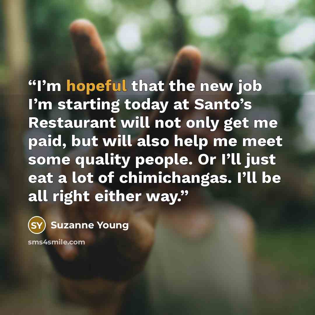 “I’m hopeful that the new job I’m starting today at Santo’s Restaurant will not only get me paid, but will also help me meet some quality people. Or I’ll just eat a lot of chimichangas. I’ll be all right either way.” quote by Suzanne Young