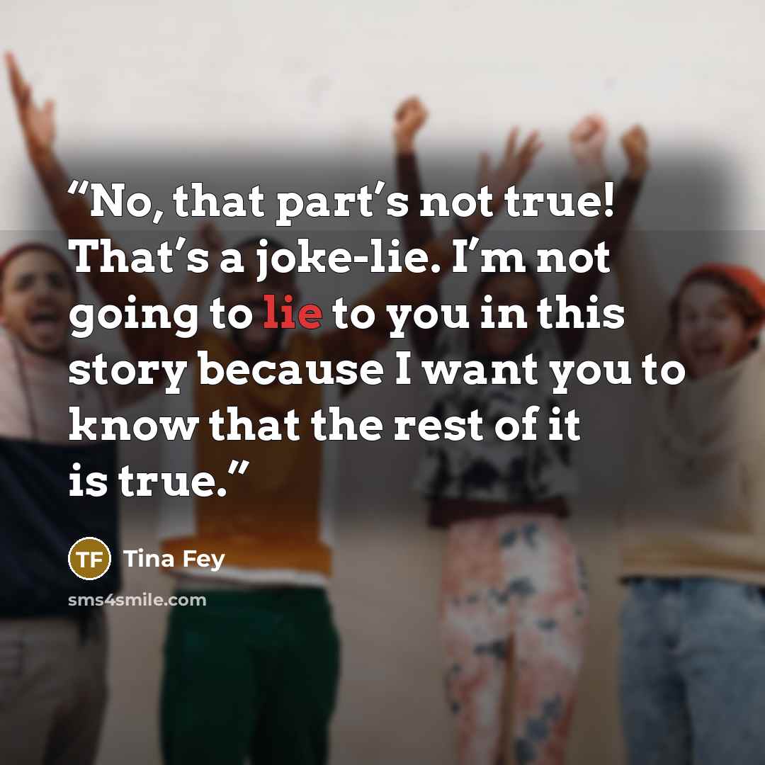 “No, that part’s not true! That’s a joke-lie. I’m not going to lie to you in this story because I want you to know that the rest of it is true.” quote by Tina Fey