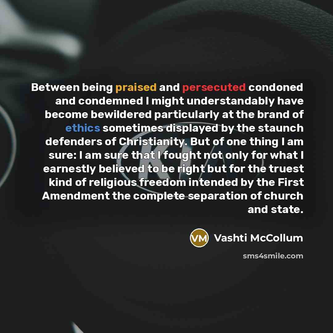 “Between being praised and persecuted condoned and condemned I might understandably have become bewildered particularly at the brand of ethics sometimes displayed by the staunch defenders of Christianity. But of one thing I am sure: I am sure that I fought not only for what I earnestly believed to…” quote by Vashti McCollum