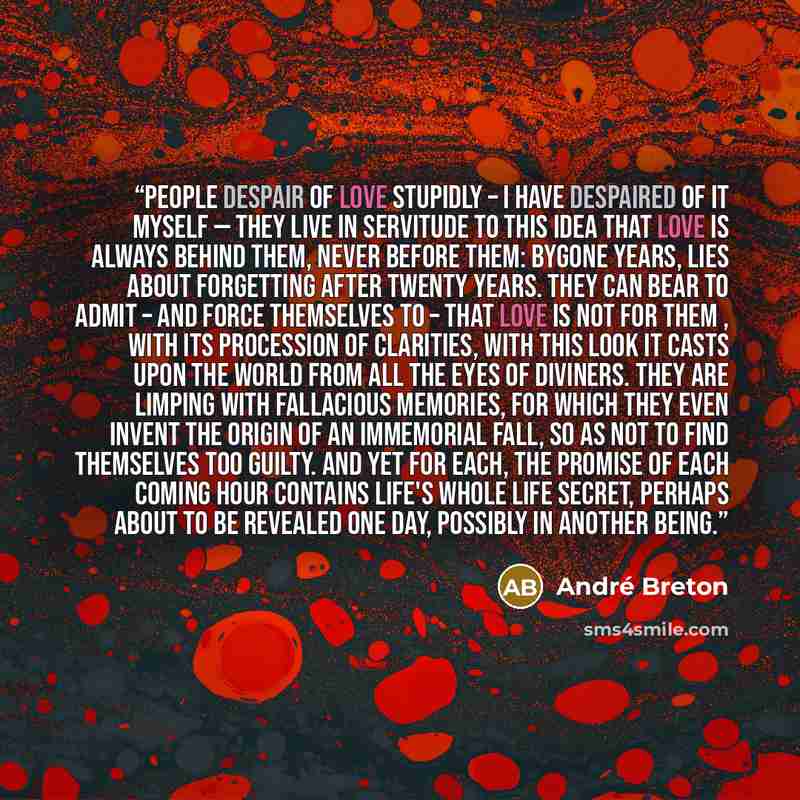 “People despair of love stupidly – I have despaired of it myself — they live in servitude to this idea that love is always behind them, never before them: bygone years, lies about forgetting after twenty years. They can bear to admit – and force themselves to – that love is not for them , with its…” quote by André Breton