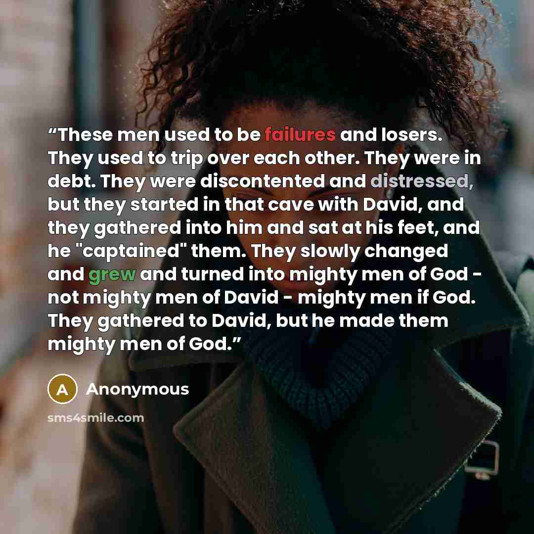 “These men used to be failures and losers. They used to trip over each other. They were in debt. They were discontented and distressed, but they started in that cave with David, and they gathered into him and sat at his feet, and he "captained" them. They slowly changed and grew and turned into…” quote by Anonymous