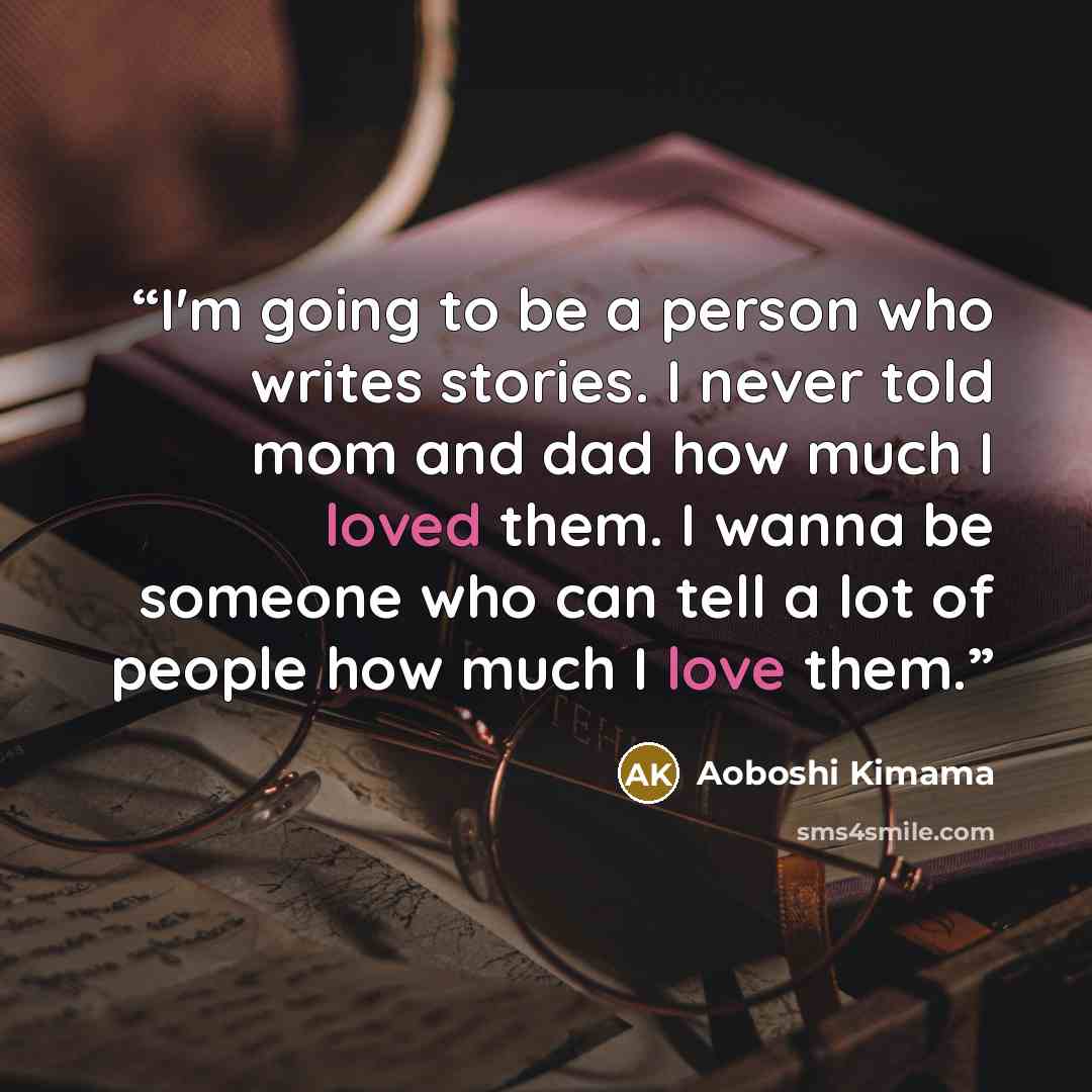 “I'm going to be a person who writes stories. I never told mom and dad how much I loved them. I wanna be someone who can tell a lot of people how much I love them.” quote by Aoboshi Kimama