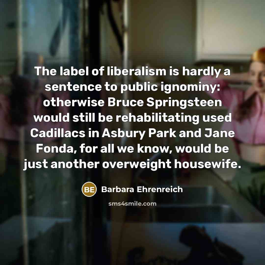 “The label of liberalism is hardly a sentence to public ignominy: otherwise Bruce Springsteen would still be rehabilitating used Cadillacs in Asbury Park and Jane Fonda, for all we know, would be just another overweight housewife.” quote by Barbara Ehrenreich