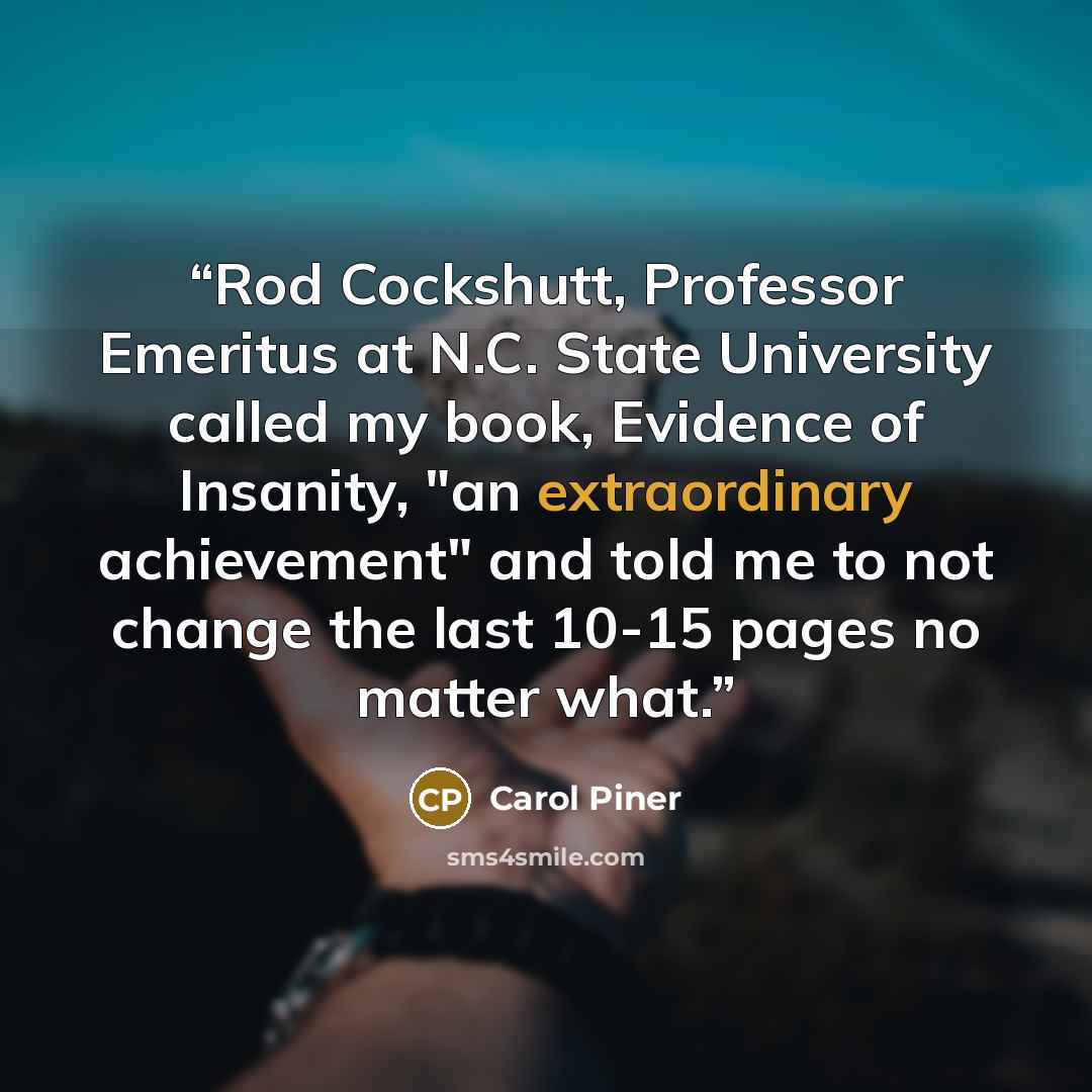 “Rod Cockshutt, Professor Emeritus at N.C. State University called my book, Evidence of Insanity, "an extraordinary achievement" and told me to not change the last 10-15 pages no matter what.” quote by Carol Piner