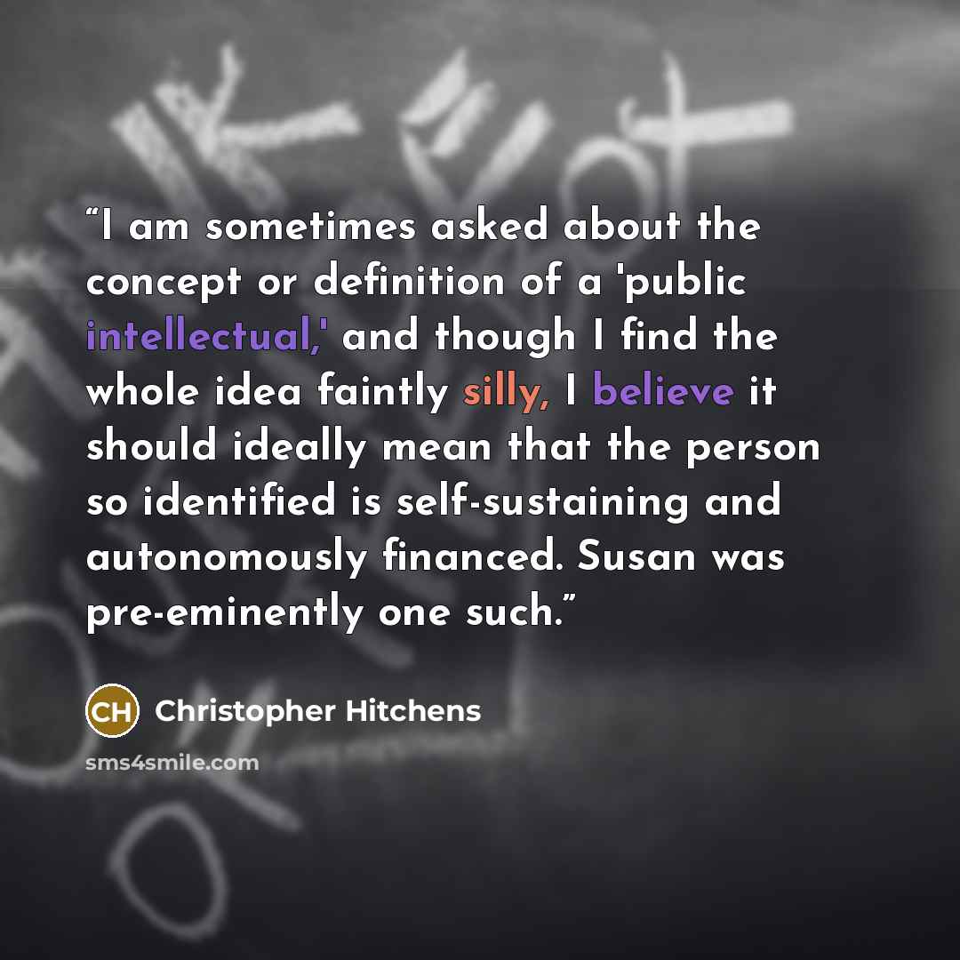 “I am sometimes asked about the concept or definition of a 'public intellectual,' and though I find the whole idea faintly silly, I believe it should ideally mean that the person so identified is self-sustaining and autonomously financed. Susan was pre-eminently one such.” quote by Christopher Hitchens