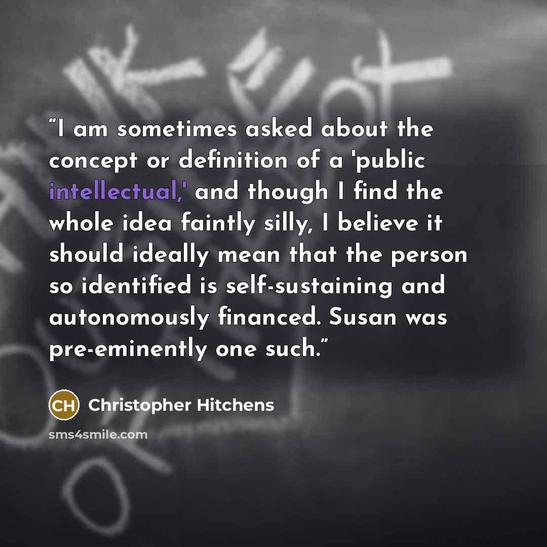 “I am sometimes asked about the concept or definition of a 'public intellectual,' and though I find the whole idea faintly silly, I believe it should ideally mean that the person so identified is self-sustaining and autonomously financed. Susan was pre-eminently one such.” quote by Christopher Hitchens