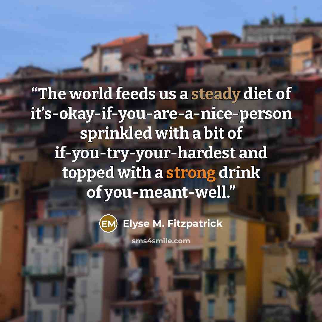 “The world feeds us a steady diet of it’s-okay-if-you-are-a-nice-person sprinkled with a bit of if-you-try-your-hardest and topped with a strong drink of you-meant-well.” quote by Elyse M. Fitzpatrick