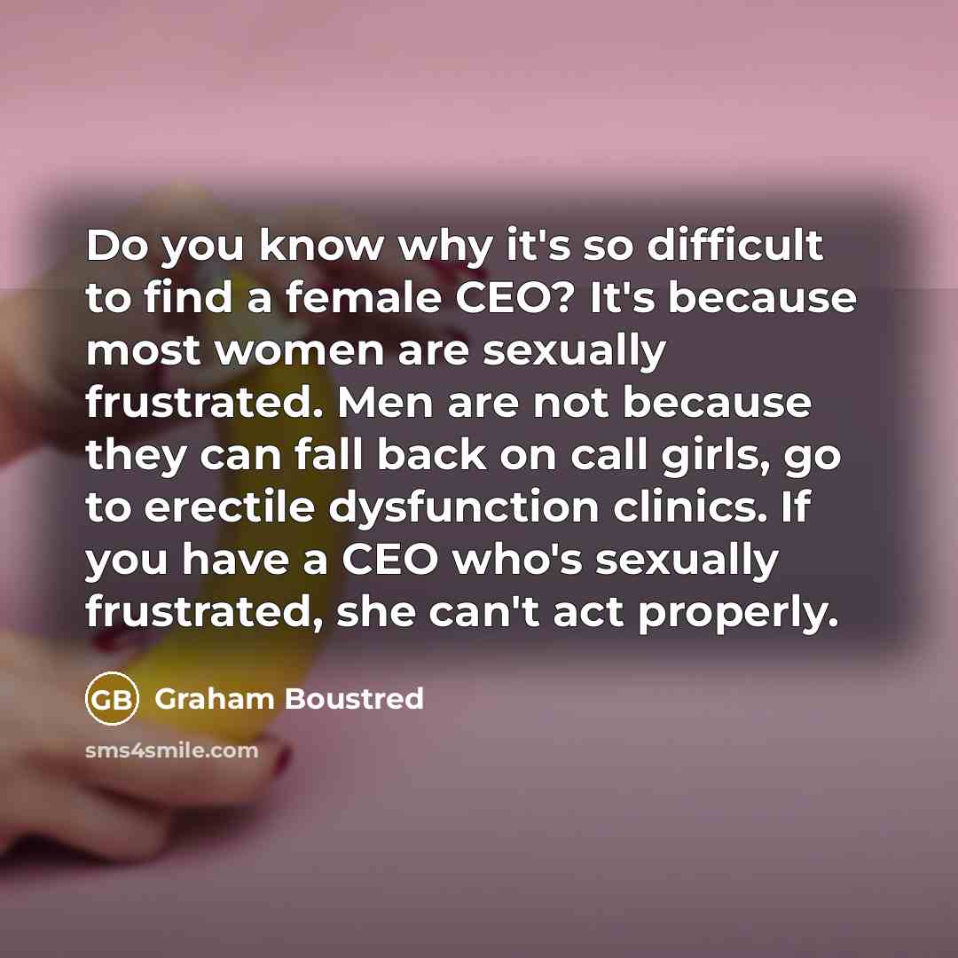 “Do you know why it's so difficult to find a female CEO? It's because most women are sexually frustrated. Men are not because they can fall back on call girls, go to erectile dysfunction clinics. If you have a CEO who's sexually frustrated, she can't act properly.” quote by Graham Boustred