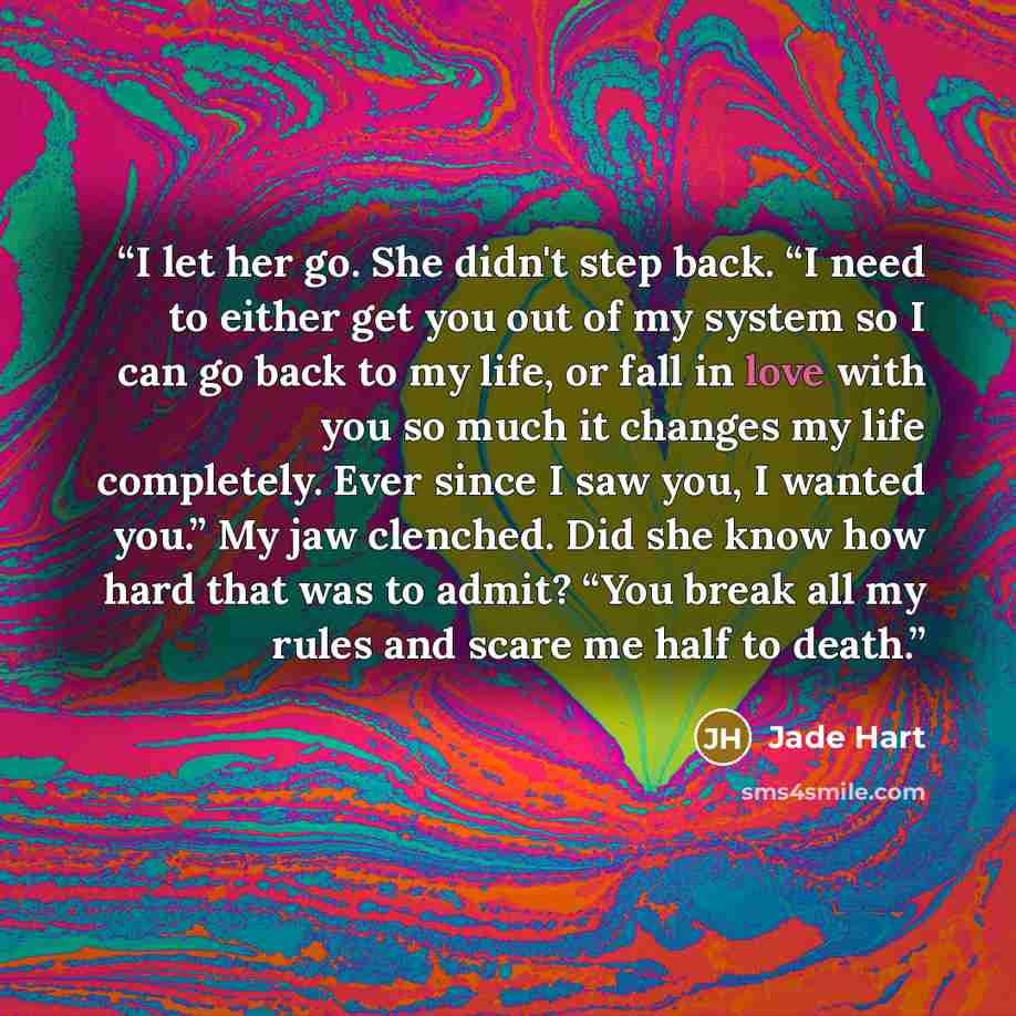 “I let her go. She didn't step back. “I need to either get you out of my system so I can go back to my life, or fall in love with you so much it changes my life completely. Ever since I saw you, I wanted you.” My jaw clenched. Did she know how hard that was to admit? “You break all my rules and…” quote by Jade Hart