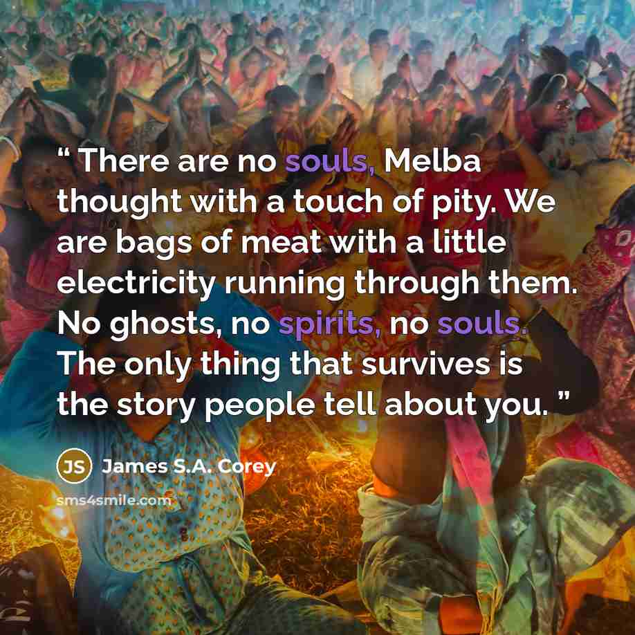 “There are no souls, Melba thought with a touch of pity. We are bags of meat with a little electricity running through them. No ghosts, no spirits, no souls. The only thing that survives is the story people tell about you.” quote by James S.A. Corey