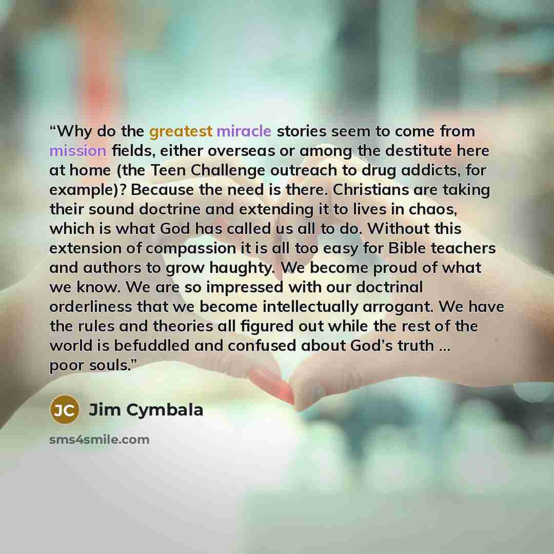 “Why do the greatest miracle stories seem to come from mission fields, either overseas or among the destitute here at home (the Teen Challenge outreach to drug addicts, for example)? Because the need is there. Christians are taking their sound doctrine and extending it to lives in chaos, which is…” quote by Jim Cymbala