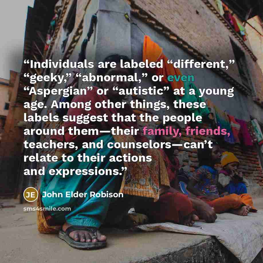“Individuals are labeled “different,” “geeky,” “abnormal,” or even “Aspergian” or “autistic” at a young age. Among other things, these labels suggest that the people around them—their family, friends, teachers, and counselors—can’t relate to their actions and expressions.” quote by John Elder Robison