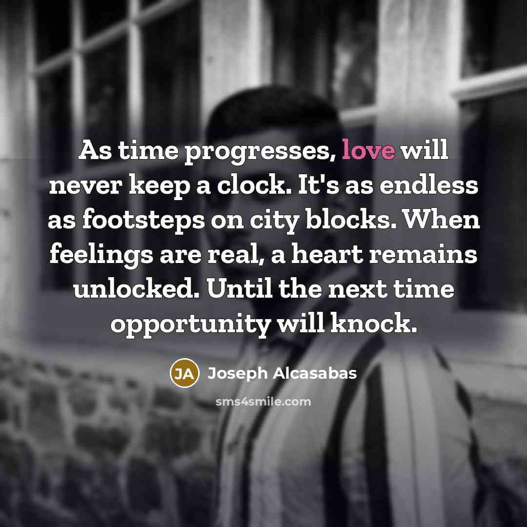 “As time progresses, love will never keep a clock. It's as endless as footsteps on city blocks. When feelings are real, a heart remains unlocked. Until the next time opportunity will knock.” quote by Joseph Alcasabas