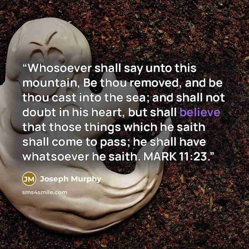 “Whosoever shall say unto this mountain, Be thou removed, and be thou cast into the sea; and shall not doubt in his heart, but shall believe that those things which he saith shall come to pass; he shall have whatsoever he saith. MARK 11:23.” quote by Joseph Murphy
