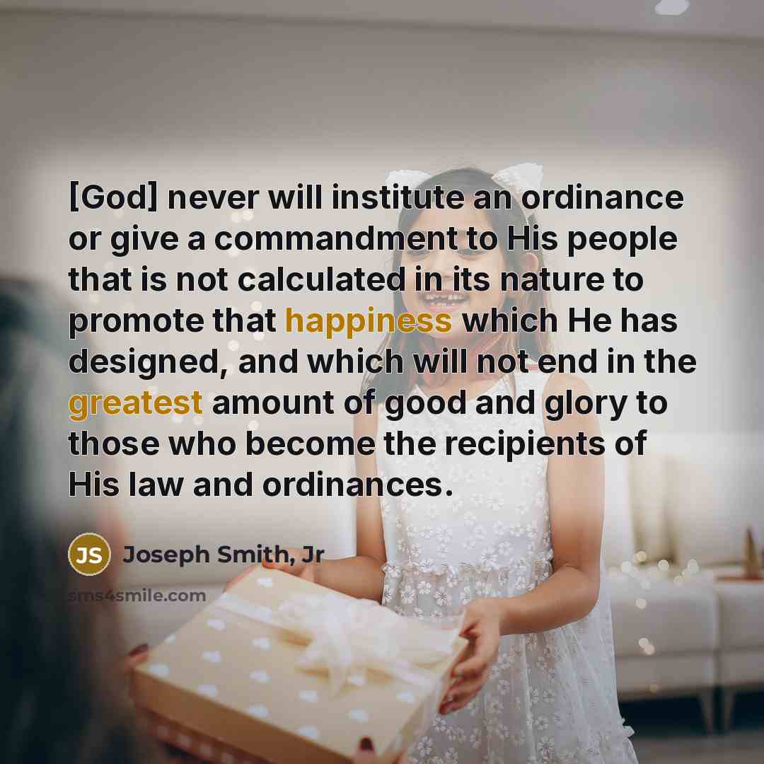 “[God] never will institute an ordinance or give a commandment to His people that is not calculated in its nature to promote that happiness which He has designed, and which will not end in the greatest amount of good and glory to those who become the recipients of His law and ordinances.” quote by Joseph Smith, Jr
