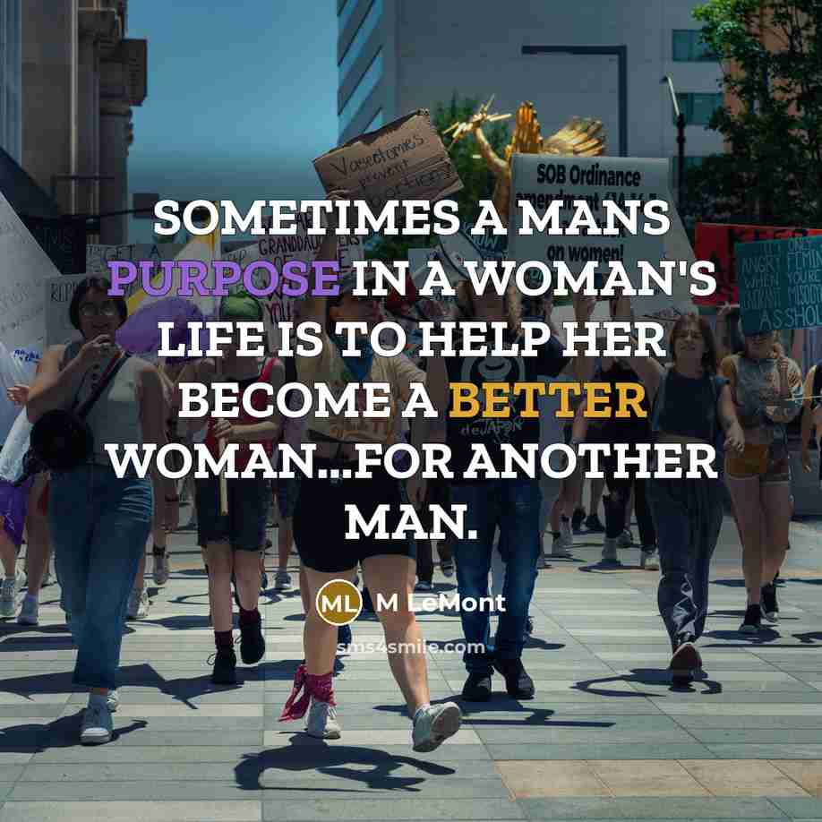 “SOMETIMES A MANS PURPOSE IN A WOMAN'S LIFE IS TO HELP HER BECOME A BETTER WOMAN...FOR ANOTHER MAN.” quote by M LeMont