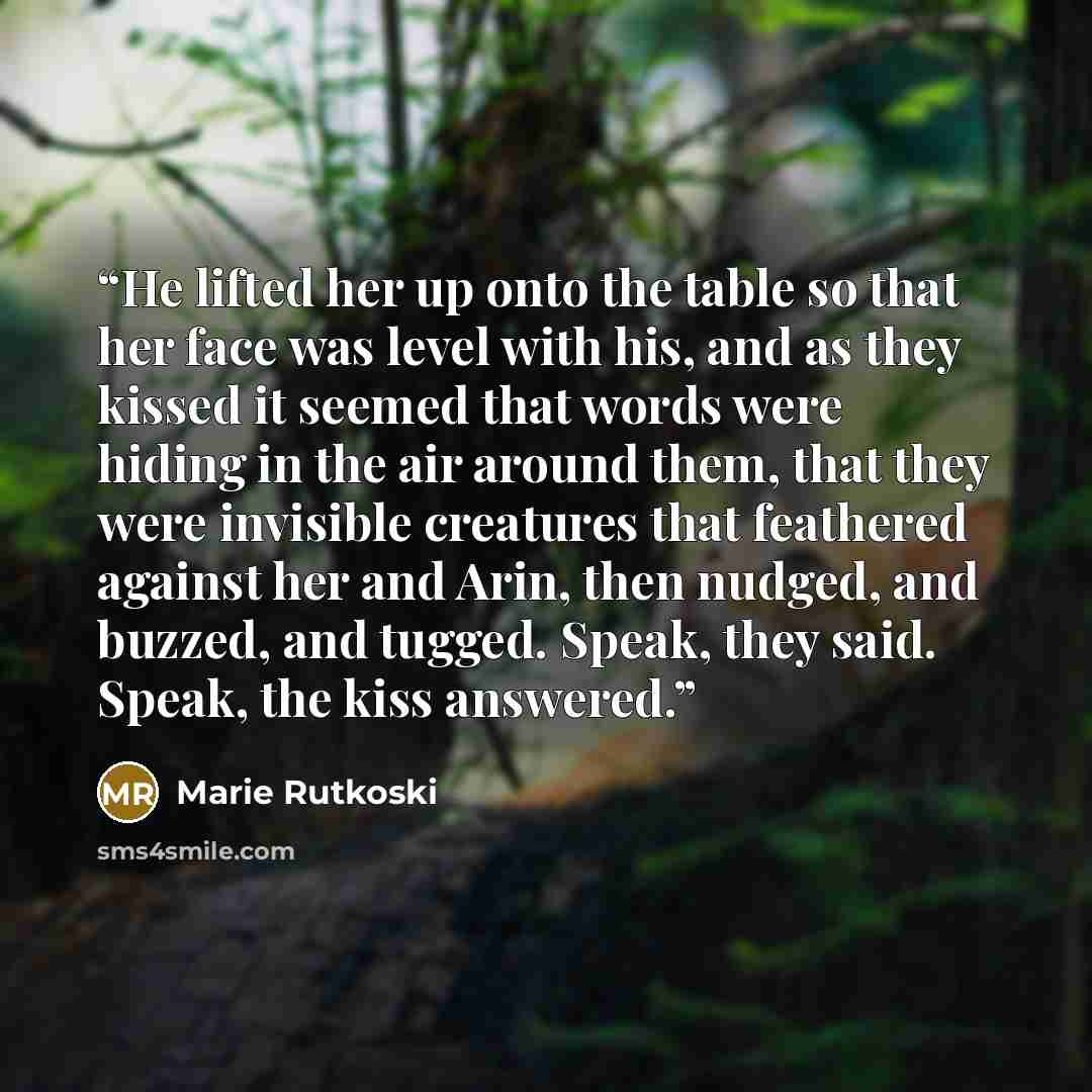 “He lifted her up onto the table so that her face was level with his, and as they kissed it seemed that words were hiding in the air around them, that they were invisible creatures that feathered against her and Arin, then nudged, and buzzed, and tugged. Speak, they said. Speak, the kiss answered.” quote by Marie Rutkoski