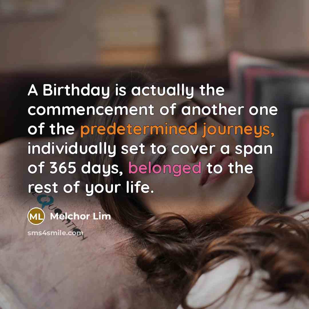 “A Birthday is actually the commencement of another one of the predetermined journeys, individually set to cover a span of 365 days, belonged to the rest of your life.” quote by Melchor Lim