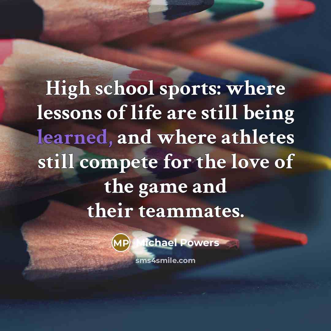 “High school sports: where lessons of life are still being learned, and where athletes still compete for the love of the game and their teammates.” quote by Michael Powers