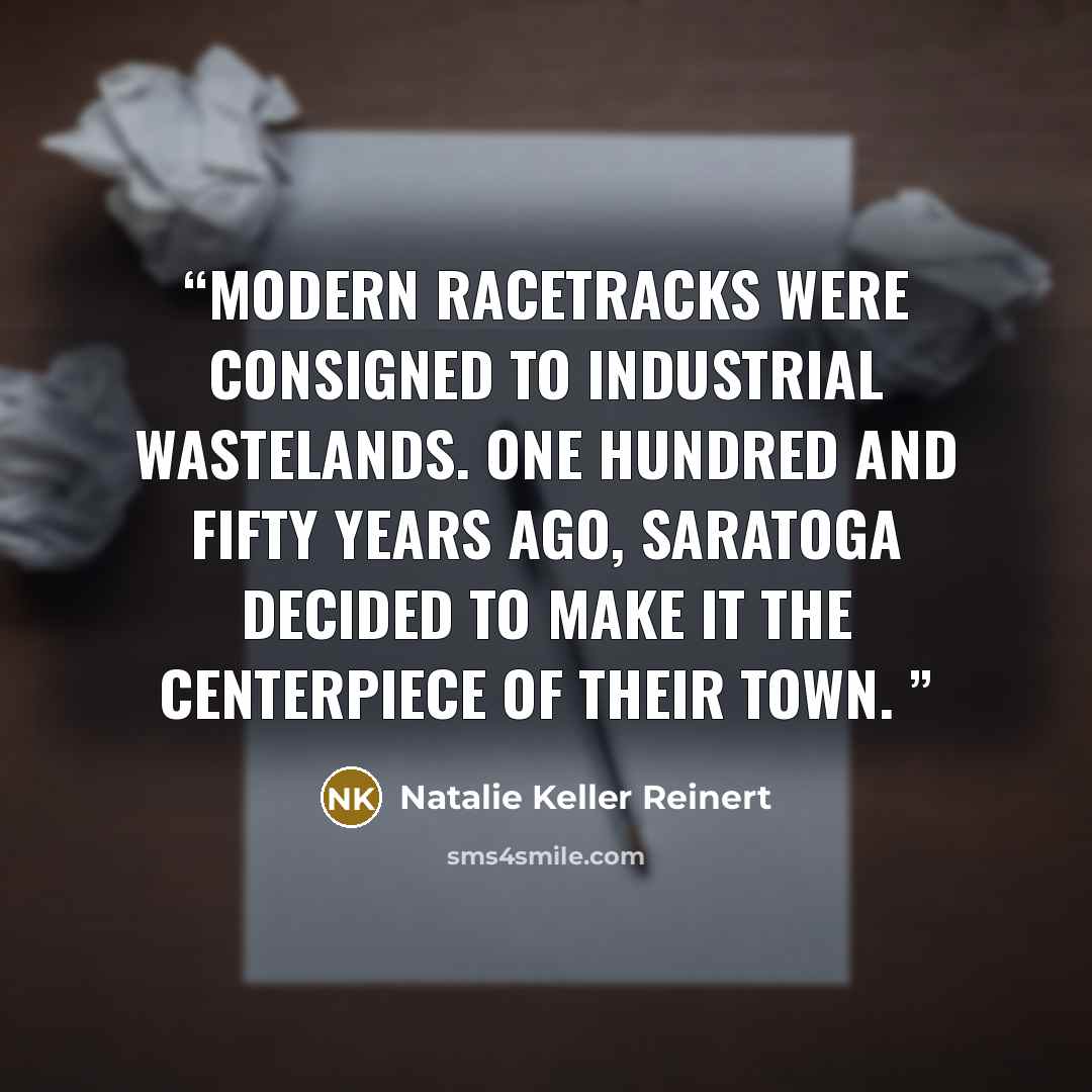 “Modern racetracks were consigned to industrial wastelands. One hundred and fifty years ago, Saratoga decided to make it the centerpiece of their town.” quote by Natalie Keller Reinert
