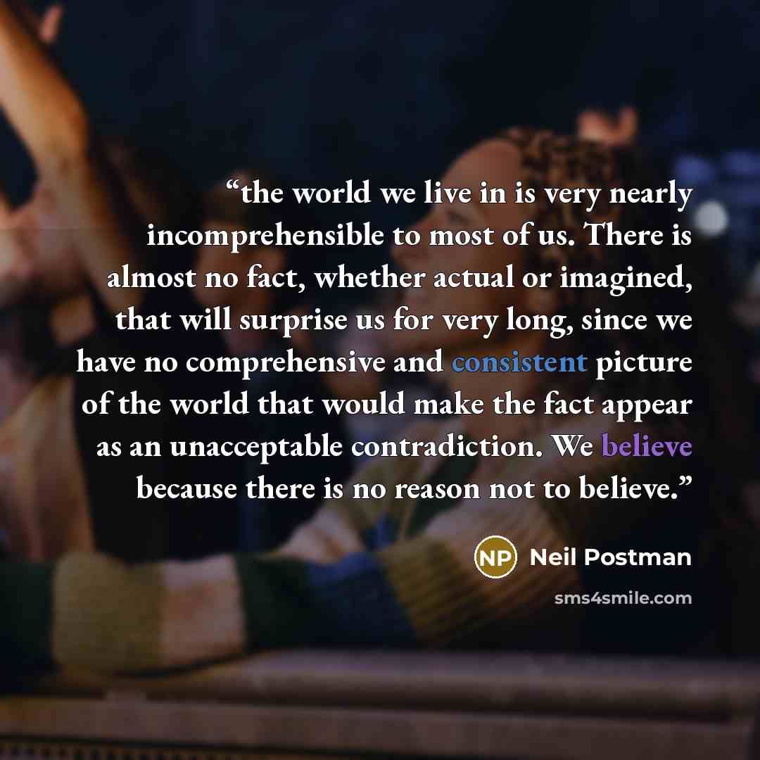 “the world we live in is very nearly incomprehensible to most of us. There is almost no fact, whether actual or imagined, that will surprise us for very long, since we have no comprehensive and consistent picture of the world that would make the fact appear as an unacceptable contradiction. We…” quote by Neil Postman