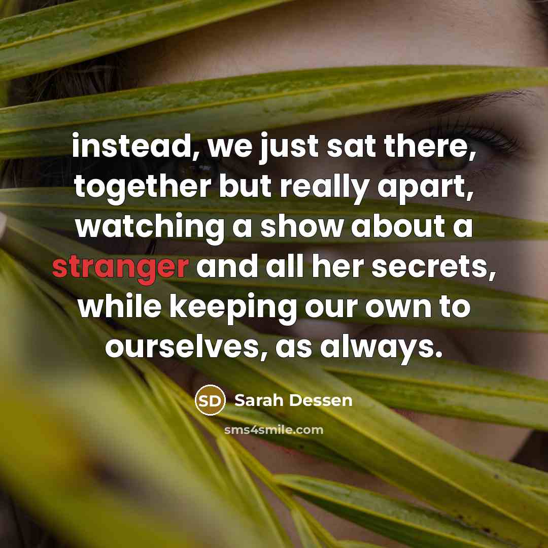 “instead, we just sat there, together but really apart, watching a show about a stranger and all her secrets, while keeping our own to ourselves, as always.” quote by Sarah Dessen