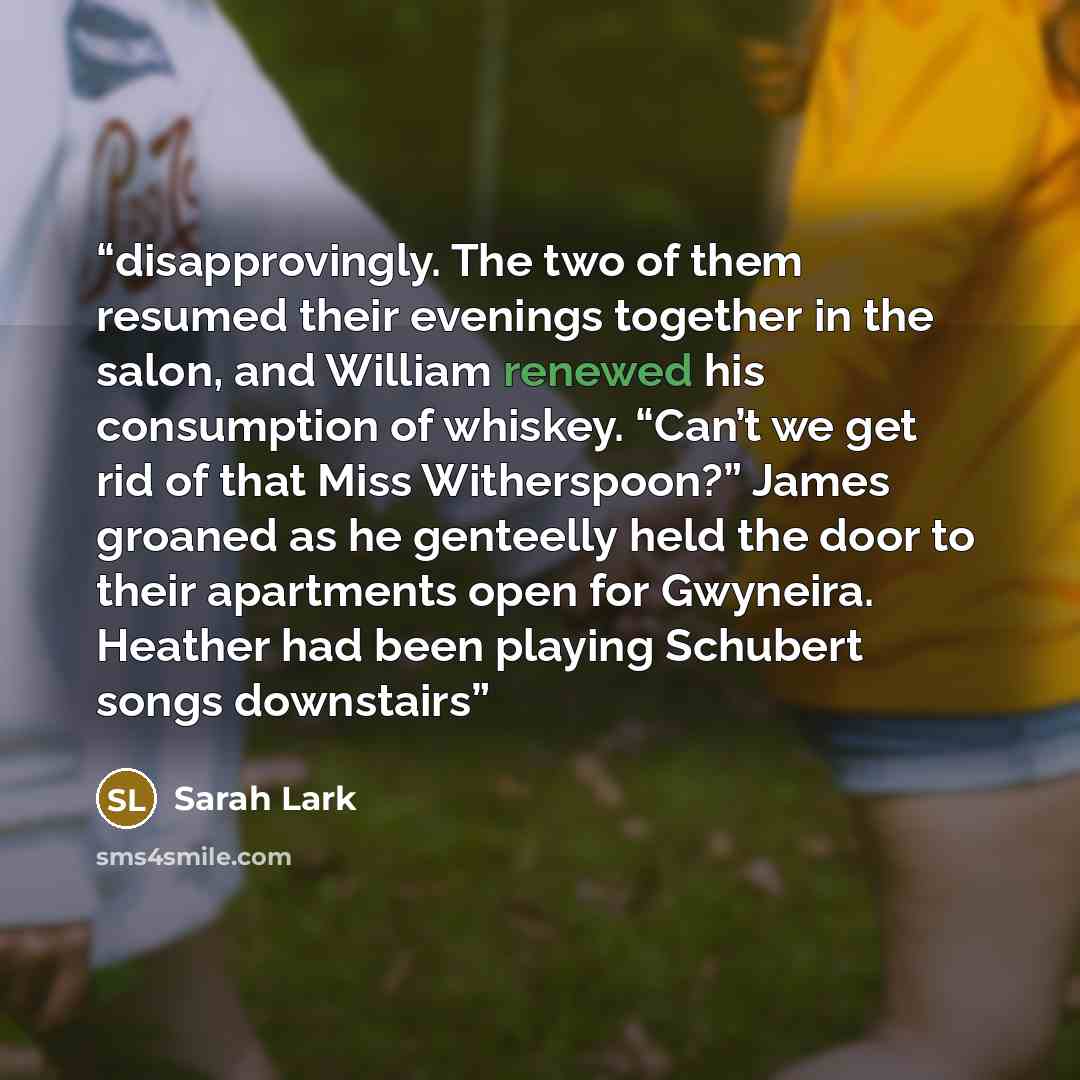 “disapprovingly. The two of them resumed their evenings together in the salon, and William renewed his consumption of whiskey. “Can’t we get rid of that Miss Witherspoon?” James groaned as he genteelly held the door to their apartments open for Gwyneira. Heather had been playing Schubert songs…” quote by Sarah Lark